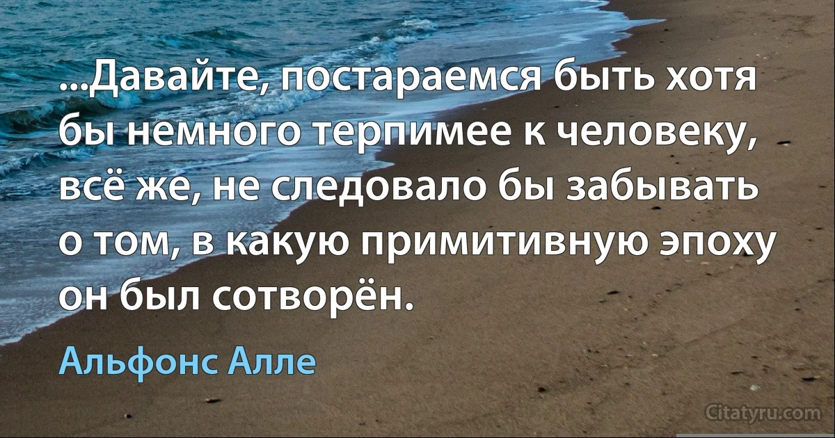 ...Давайте, постараемся быть хотя бы немного терпимее к человеку, всё же, не следовало бы забывать о том, в какую примитивную эпоху он был сотворён. (Альфонс Алле)