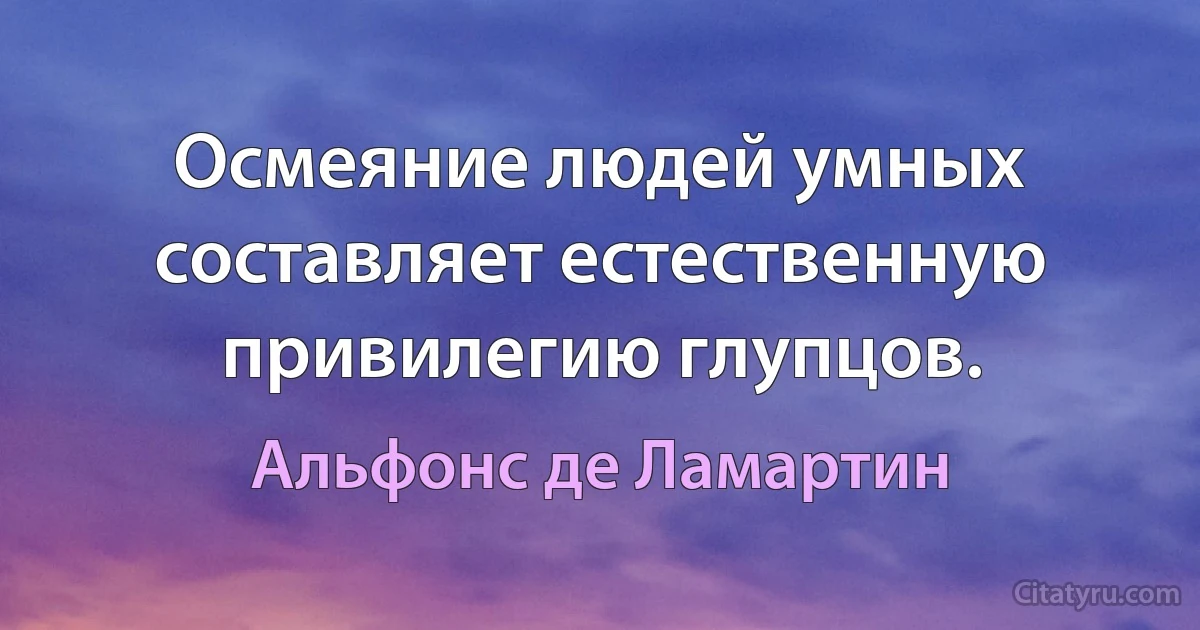 Осмеяние людей умных составляет естественную привилегию глупцов. (Альфонс де Ламартин)