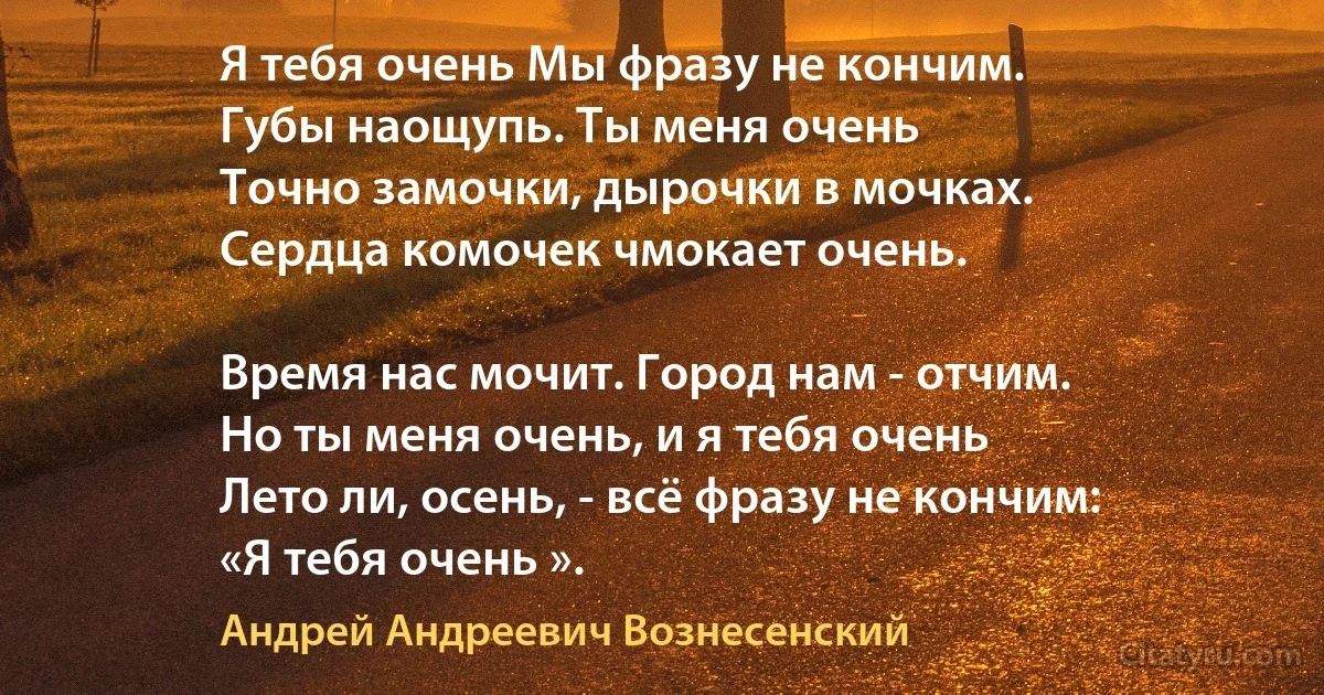 Я тебя очень Мы фразу не кончим.
Губы наощупь. Ты меня очень 
Точно замочки, дырочки в мочках.
Сердца комочек чмокает очень.

Время нас мочит. Город нам - отчим.
Но ты меня очень, и я тебя очень 
Лето ли, осень, - всё фразу не кончим:
«Я тебя очень ». (Андрей Андреевич Вознесенский)