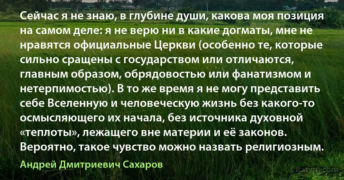 Сейчас я не знаю, в глубине души, какова моя позиция на самом деле: я не верю ни в какие догматы, мне не нравятся официальные Церкви (особенно те, которые сильно сращены с государством или отличаются, главным образом, обрядовостью или фанатизмом и нетерпимостью). В то же время я не могу представить себе Вселенную и человеческую жизнь без какого-то осмысляющего их начала, без источника духовной «теплоты», лежащего вне материи и её законов. Вероятно, такое чувство можно назвать религиозным. (Андрей Дмитриевич Сахаров)