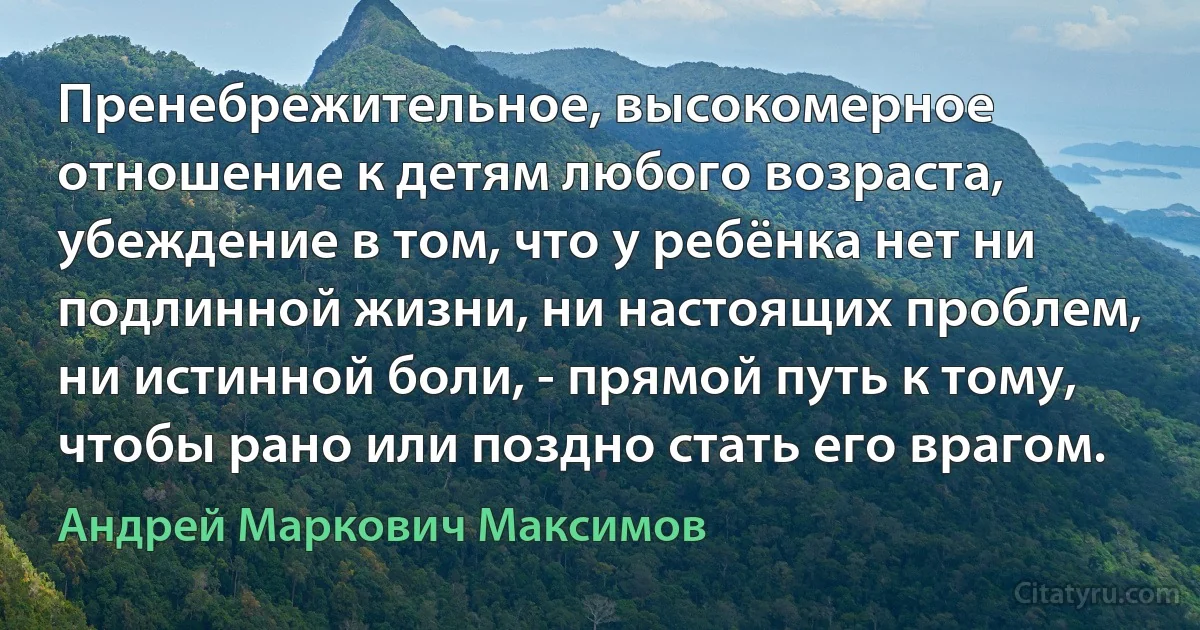 Пренебрежительное, высокомерное отношение к детям любого возраста, убеждение в том, что у ребёнка нет ни подлинной жизни, ни настоящих проблем, ни истинной боли, - прямой путь к тому, чтобы рано или поздно стать его врагом. (Андрей Маркович Максимов)