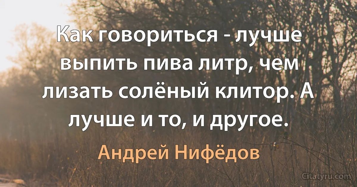 Как говориться - лучше выпить пива литр, чем лизать солёный клитор. А лучше и то, и другое. (Андрей Нифёдов)