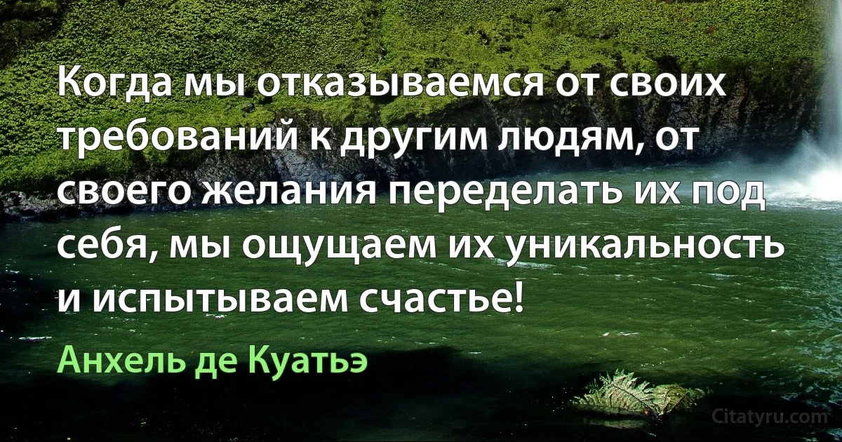 Когда мы отказываемся от своих требований к другим людям, от своего желания переделать их под себя, мы ощущаем их уникальность и испытываем счастье! (Анхель де Куатьэ)