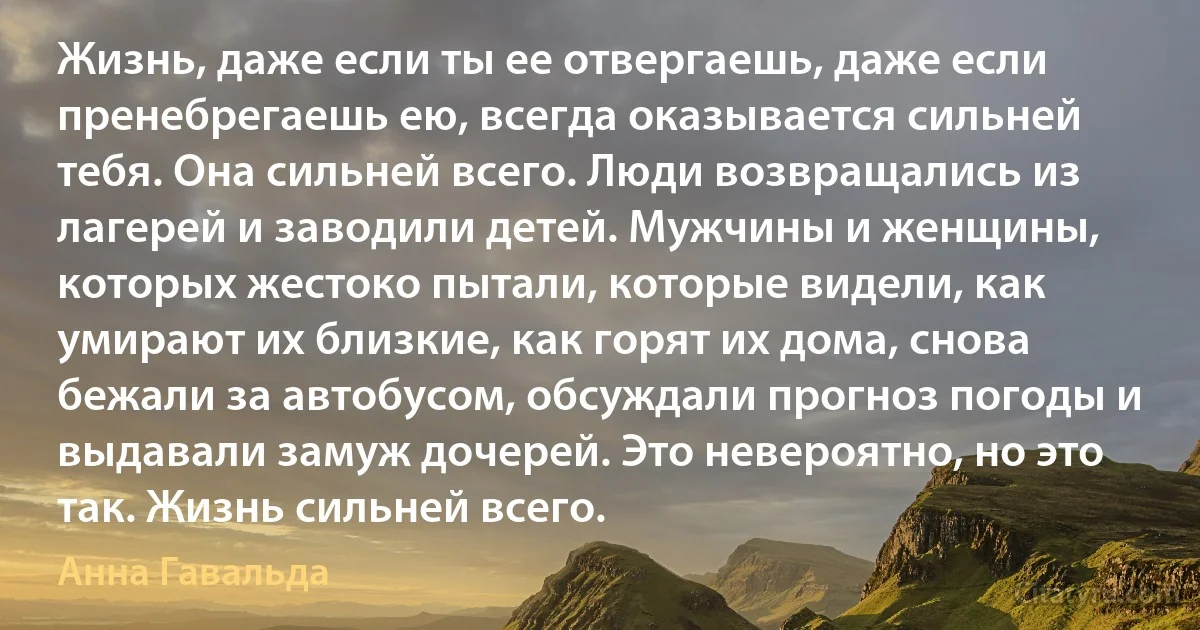 Жизнь, даже если ты ее отвергаешь, даже если пренебрегаешь ею, всегда оказывается сильней тебя. Она сильней всего. Люди возвращались из лагерей и заводили детей. Мужчины и женщины, которых жестоко пытали, которые видели, как умирают их близкие, как горят их дома, снова бежали за автобусом, обсуждали прогноз погоды и выдавали замуж дочерей. Это невероятно, но это так. Жизнь сильней всего. (Анна Гавальда)