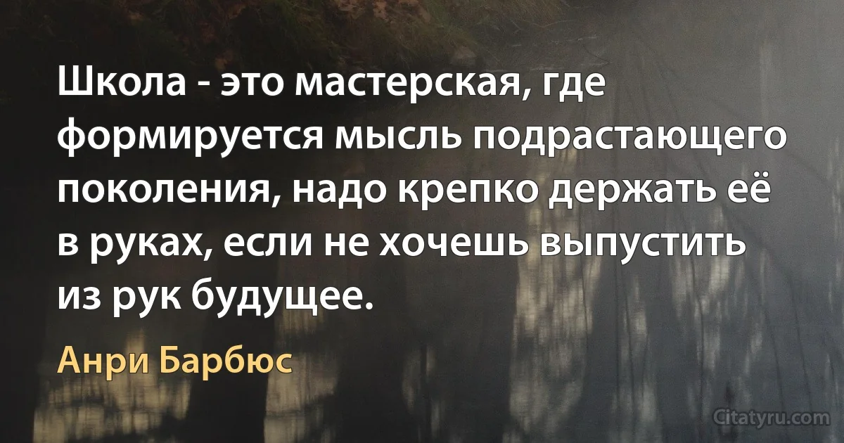 Школа - это мастерская, где формируется мысль подрастающего поколения, надо крепко держать её в руках, если не хочешь выпустить из рук будущее. (Анри Барбюс)