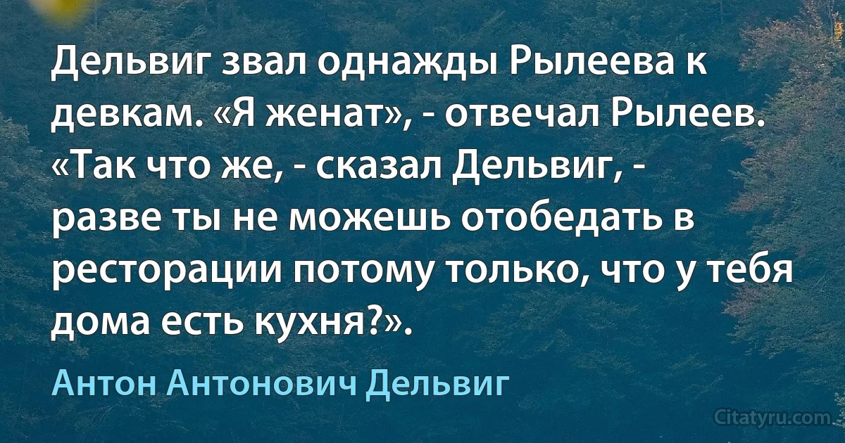 Дельвиг звал однажды Рылеева к девкам. «Я женат», - отвечал Рылеев. «Так что же, - сказал Дельвиг, - разве ты не можешь отобедать в ресторации потому только, что у тебя дома есть кухня?». (Антон Антонович Дельвиг)