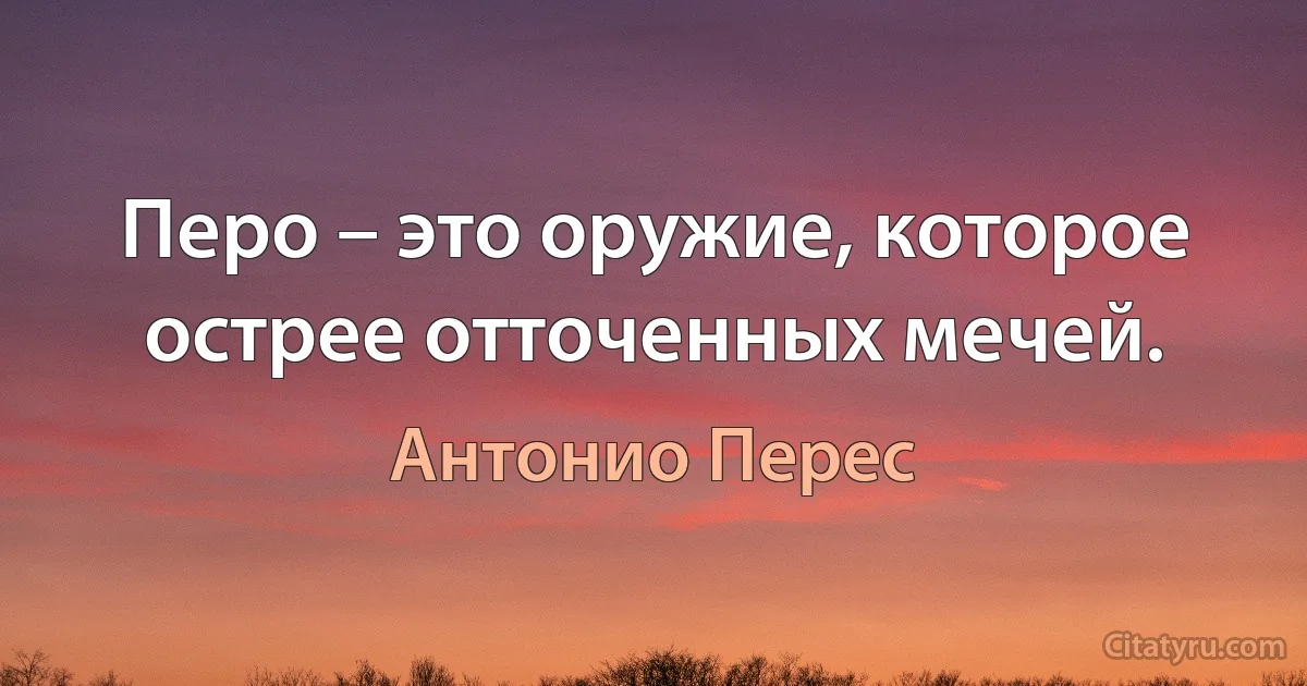 Перо – это оружие, которое острее отточенных мечей. (Антонио Перес)