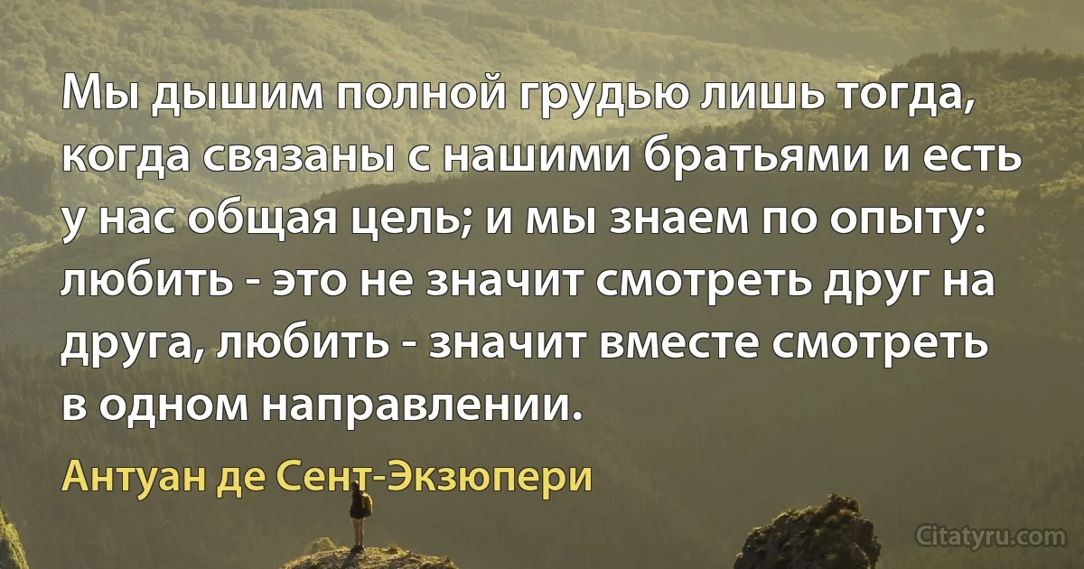 Мы дышим полной грудью лишь тогда, когда связаны с нашими братьями и есть у нас общая цель; и мы знаем по опыту: любить - это не значит смотреть друг на друга, любить - значит вместе смотреть в одном направлении. (Антуан де Сент-Экзюпери)