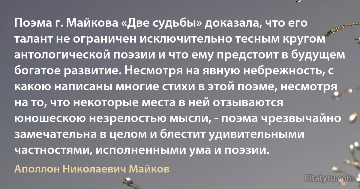 Поэма г. Майкова «Две судьбы» доказала, что его талант не ограничен исключительно тесным кругом антологической поэзии и что ему предстоит в будущем богатое развитие. Несмотря на явную небрежность, с какою написаны многие стихи в этой поэме, несмотря на то, что некоторые места в ней отзываются юношескою незрелостью мысли, - поэма чрезвычайно замечательна в целом и блестит удивительными частностями, исполненными ума и поэзии. (Аполлон Николаевич Майков)