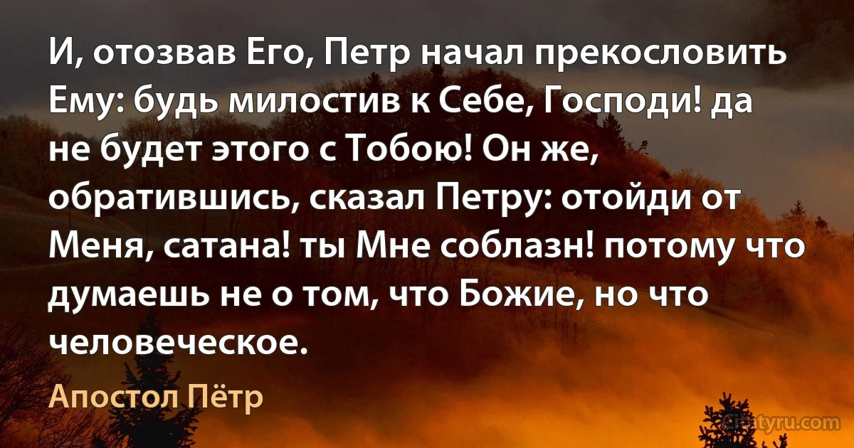 И, отозвав Его, Петр начал прекословить Ему: будь милостив к Себе, Господи! да не будет этого с Тобою! Он же, обратившись, сказал Петру: отойди от Меня, сатана! ты Мне соблазн! потому что думаешь не о том, что Божие, но что человеческое. (Апостол Пётр)