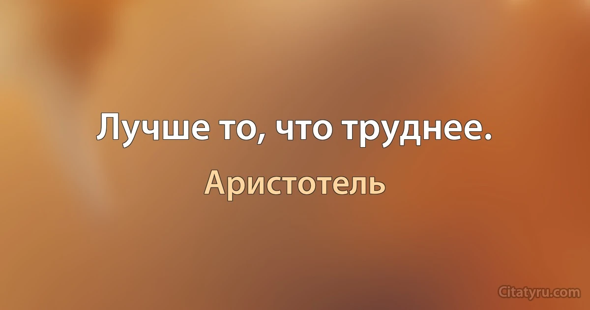 Лучше то, что труднее. (Аристотель)