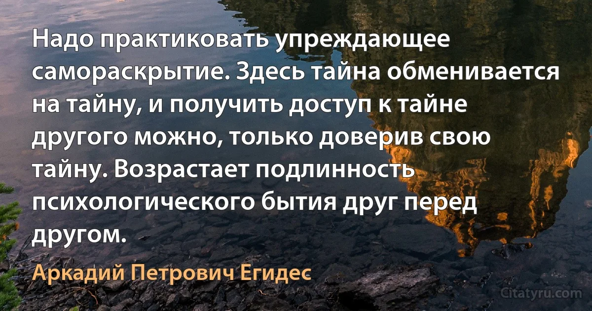 Надо практиковать упреждающее самораскрытие. Здесь тайна обменивается на тайну, и получить доступ к тайне другого можно, только доверив свою тайну. Возрастает подлинность психологического бытия друг перед другом. (Аркадий Петрович Егидес)