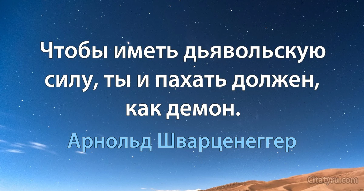 Чтобы иметь дьявольскую силу, ты и пахать должен, как демон. (Арнольд Шварценеггер)