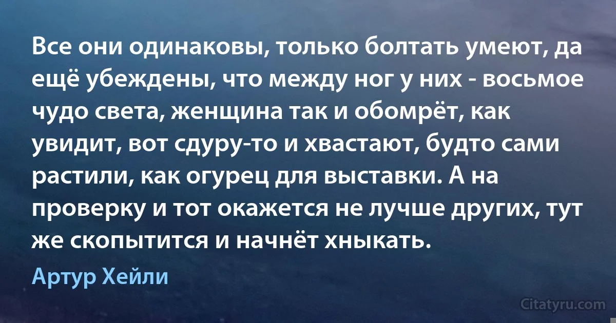 Все они одинаковы, только болтать умеют, да ещё убеждены, что между ног у них - восьмое чудо света, женщина так и обомрёт, как увидит, вот сдуру-то и хвастают, будто сами растили, как огурец для выставки. А на проверку и тот окажется не лучше других, тут же скопытится и начнёт хныкать. (Артур Хейли)