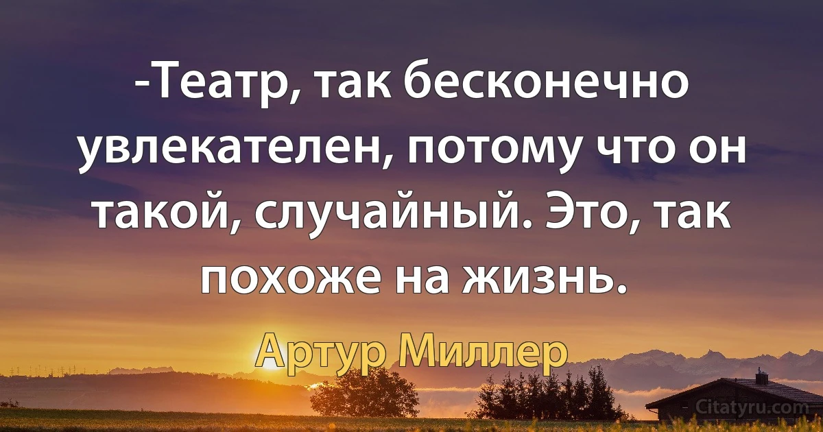 -Театр, так бесконечно увлекателен, потому что он такой, случайный. Это, так похоже на жизнь. (Артур Миллер)