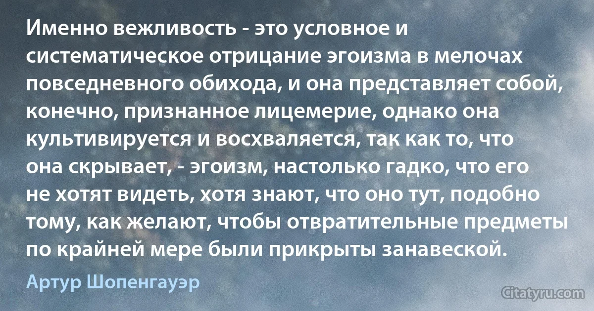 Именно вежливость - это условное и систематическое отрицание эгоизма в мелочах повседневного обихода, и она представляет собой, конечно, признанное лицемерие, однако она культивируется и восхваляется, так как то, что она скрывает, - эгоизм, настолько гадко, что его не хотят видеть, хотя знают, что оно тут, подобно тому, как желают, чтобы отвратительные предметы по крайней мере были прикрыты занавеской. (Артур Шопенгауэр)