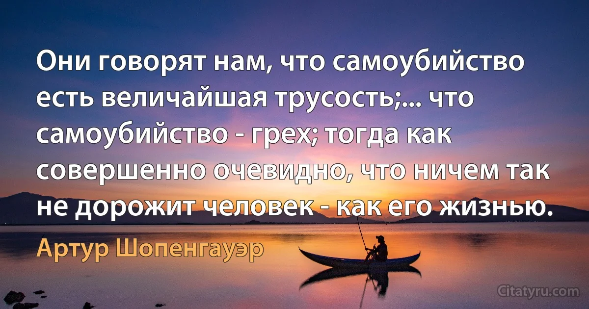 Они говорят нам, что самоубийство есть величайшая трусость;... что самоубийство - грех; тогда как совершенно очевидно, что ничем так не дорожит человек - как его жизнью. (Артур Шопенгауэр)