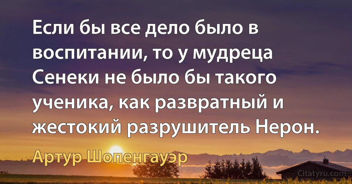 Если бы все дело было в воспитании, то у мудреца Сенеки не было бы такого ученика, как развратный и жестокий разрушитель Нерон. (Артур Шопенгауэр)