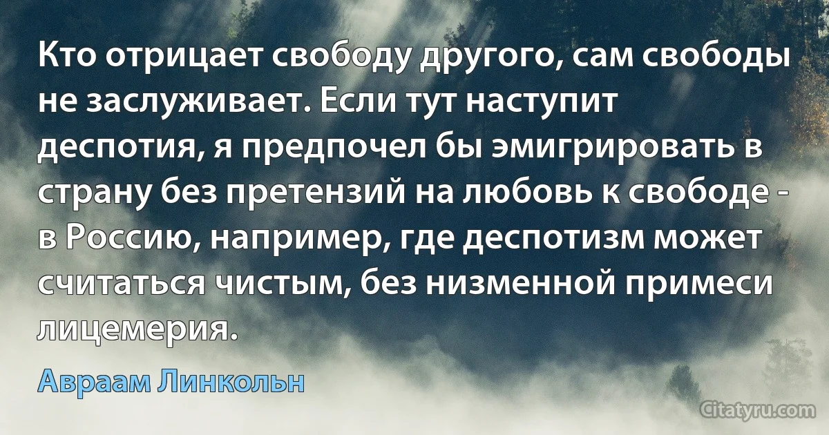 Кто отрицает свободу другого, сам свободы не заслуживает. Если тут наступит деспотия, я предпочел бы эмигрировать в страну без претензий на любовь к свободе - в Россию, например, где деспотизм может считаться чистым, без низменной примеси лицемерия. (Авраам Линкольн)