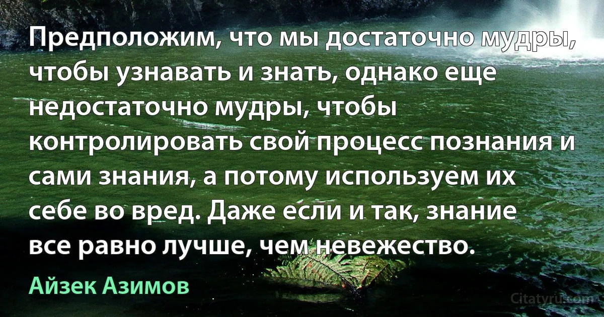 Предположим, что мы достаточно мудры, чтобы узнавать и знать, однако еще недостаточно мудры, чтобы контролировать свой процесс познания и сами знания, а потому используем их себе во вред. Даже если и так, знание все равно лучше, чем невежество. (Айзек Азимов)