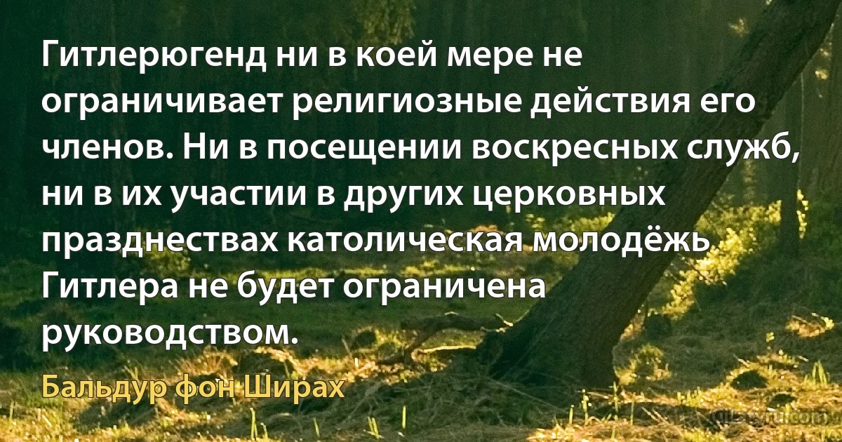 Гитлерюгенд ни в коей мере не ограничивает религиозные действия его членов. Ни в посещении воскресных служб, ни в их участии в других церковных празднествах католическая молодёжь Гитлера не будет ограничена руководством. (Бальдур фон Ширах)