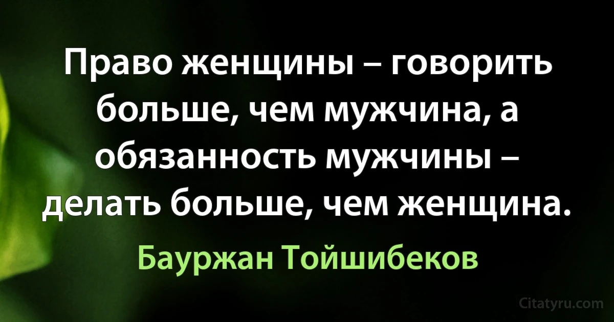 Право женщины – говорить больше, чем мужчина, а обязанность мужчины – делать больше, чем женщина. (Бауржан Тойшибеков)