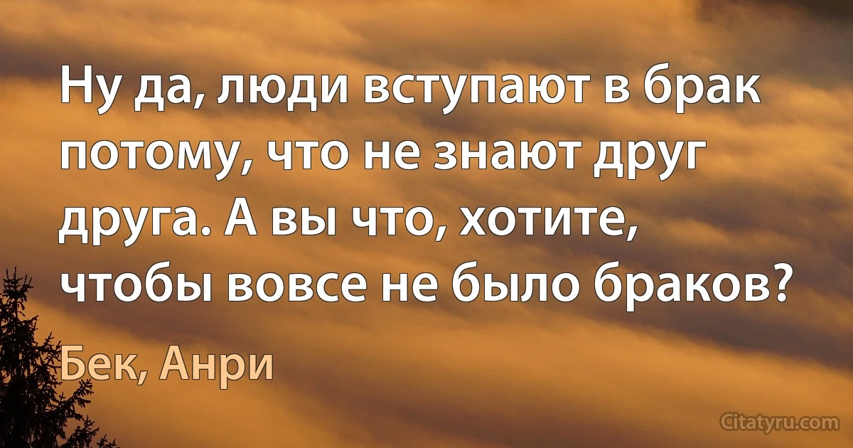 Ну да, люди вступают в брак потому, что не знают друг друга. А вы что, хотите, чтобы вовсе не было браков? (Бек, Анри)