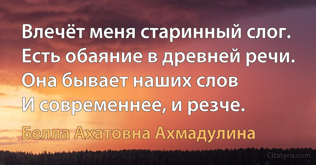 Влечёт меня старинный слог. 
Есть обаяние в древней речи. 
Она бывает наших слов
И современнее, и резче. (Белла Ахатовна Ахмадулина)