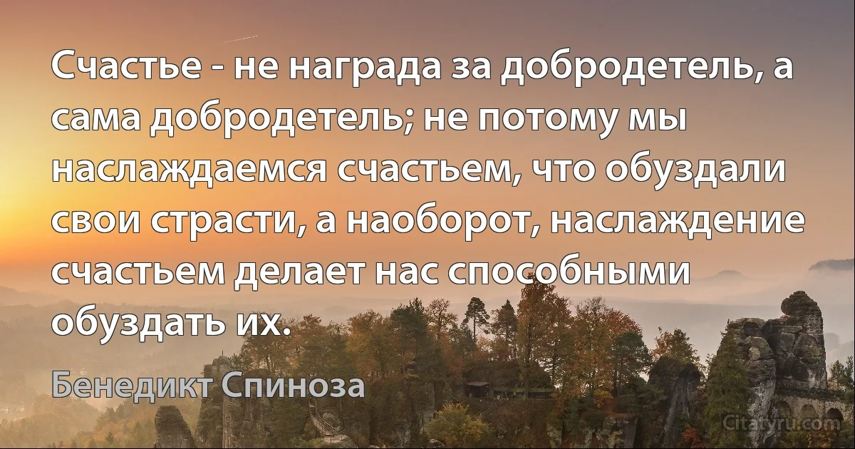 Счастье - не награда за добродетель, а сама добродетель; не потому мы наслаждаемся счастьем, что обуздали свои страсти, а наоборот, наслаждение счастьем делает нас способными обуздать их. (Бенедикт Спиноза)