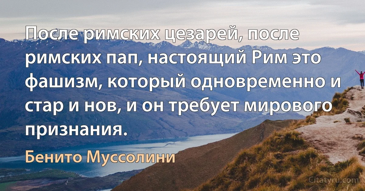 После римских цезарей, после римских пап, настоящий Рим это фашизм, который одновременно и стар и нов, и он требует мирового признания. (Бенито Муссолини)