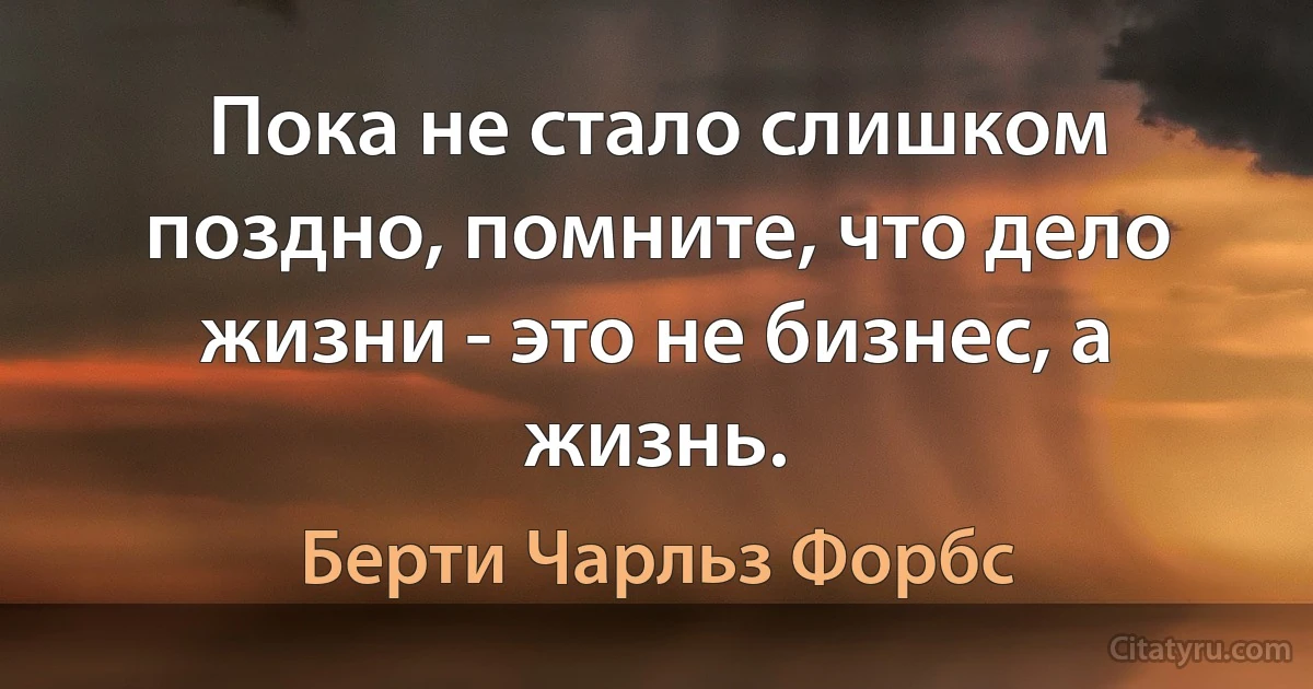 Пока не стало слишком поздно, помните, что дело жизни - это не бизнес, а жизнь. (Берти Чарльз Форбс)