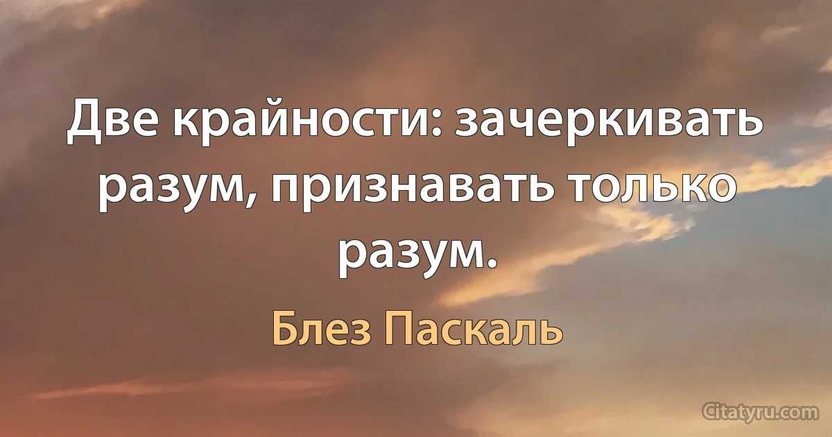 Две крайности: зачеркивать разум, признавать только разум. (Блез Паскаль)