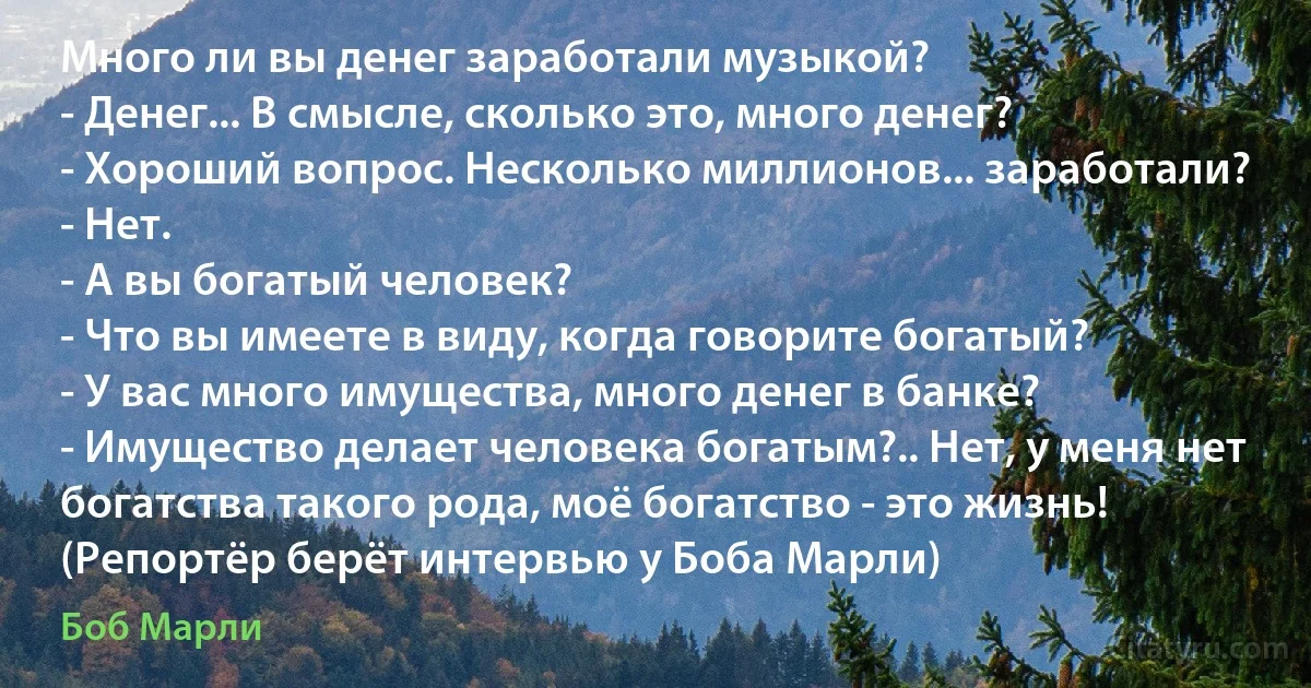 Много ли вы денег заработали музыкой?
- Денег... В смысле, сколько это, много денег?
- Хороший вопрос. Несколько миллионов... заработали?
- Нет.
- А вы богатый человек?
- Что вы имеете в виду, когда говорите богатый?
- У вас много имущества, много денег в банке?
- Имущество делает человека богатым?.. Нет, у меня нет богатства такого рода, моё богатство - это жизнь!
(Репортёр берёт интервью у Боба Марли) (Боб Марли)