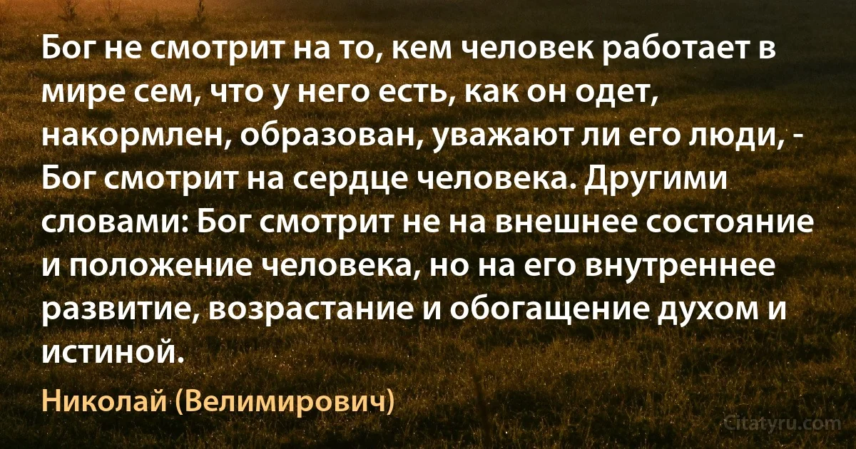 Бог не смотрит на то, кем человек работает в мире сем, что у него есть, как он одет, накормлен, образован, уважают ли его люди, - Бог смотрит на сердце человека. Другими словами: Бог смотрит не на внешнее состояние и положение человека, но на его внутреннее развитие, возрастание и обогащение духом и истиной. (Николай (Велимирович))