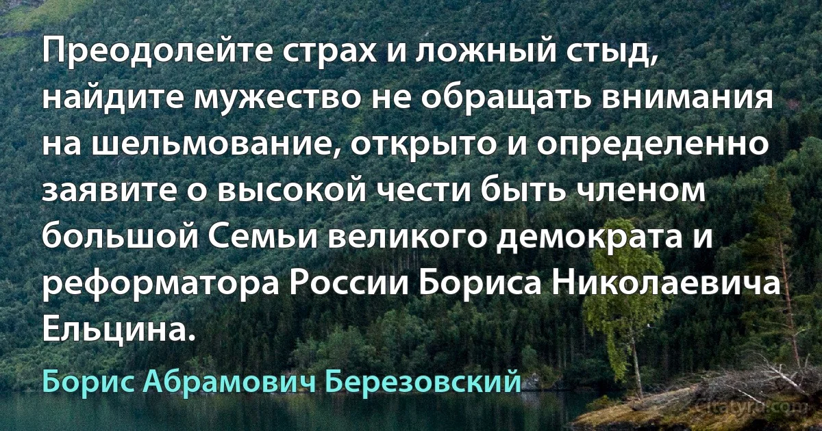 Преодолейте страх и ложный стыд, найдите мужество не обращать внимания на шельмование, открыто и определенно заявите о высокой чести быть членом большой Семьи великого демократа и реформатора России Бориса Николаевича Ельцина. (Борис Абрамович Березовский)