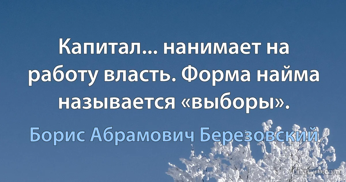 Капитал... нанимает на работу власть. Форма найма называется «выборы». (Борис Абрамович Березовский)