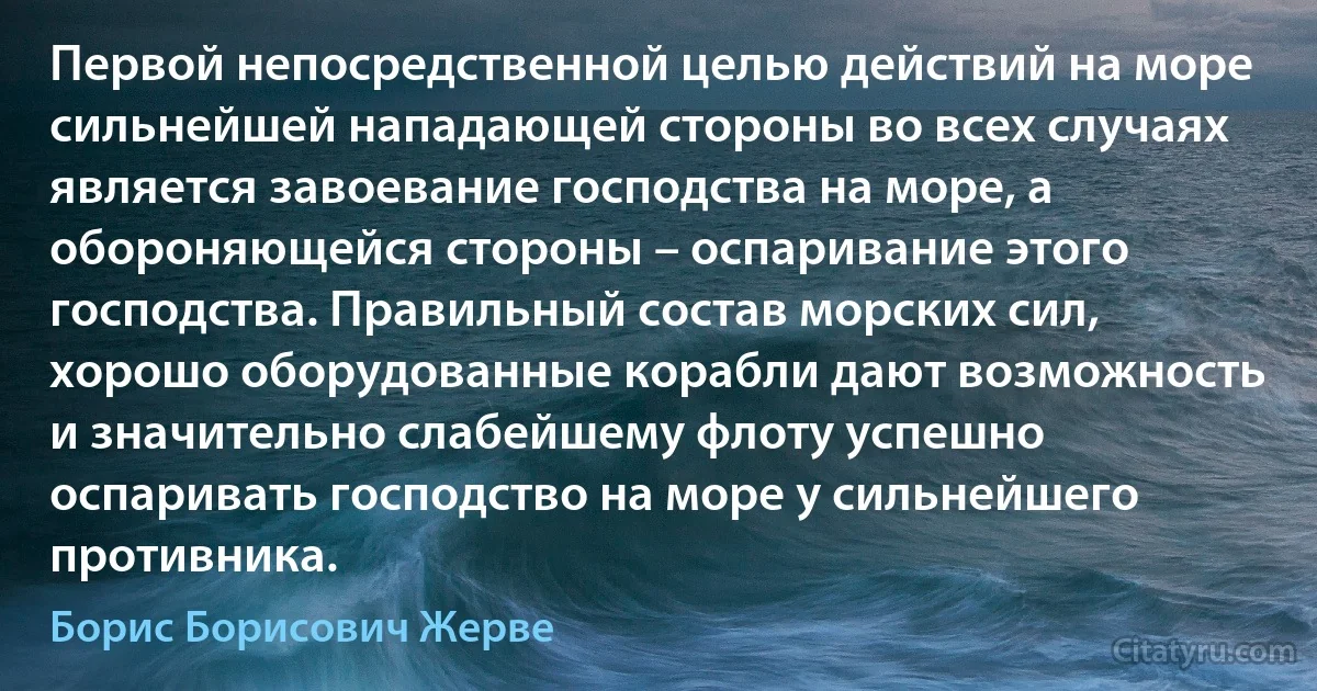 Первой непосредственной целью действий на море сильнейшей нападающей стороны во всех случаях является завоевание господства на море, а обороняющейся стороны – оспаривание этого господства. Правильный состав морских сил, хорошо оборудованные корабли дают возможность и значительно слабейшему флоту успешно оспаривать господство на море у сильнейшего противника. (Борис Борисович Жерве)