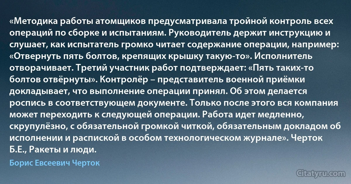 «Методика работы атомщиков предусматривала тройной контроль всех операций по сборке и испытаниям. Руководитель держит инструкцию и слушает, как испытатель громко читает содержание операции, например: «Отвернуть пять болтов, крепящих крышку такую-то». Исполнитель отворачивает. Третий участник работ подтверждает: «Пять таких-то болтов отвёрнуты». Контролёр – представитель военной приёмки докладывает, что выполнение операции принял. Об этом делается роспись в соответствующем документе. Только после этого вся компания может переходить к следующей операции. Работа идет медленно, скрупулёзно, с обязательной громкой читкой, обязательным докладом об исполнении и распиской в особом технологическом журнале». Черток Б.Е., Ракеты и люди. (Борис Евсеевич Черток)