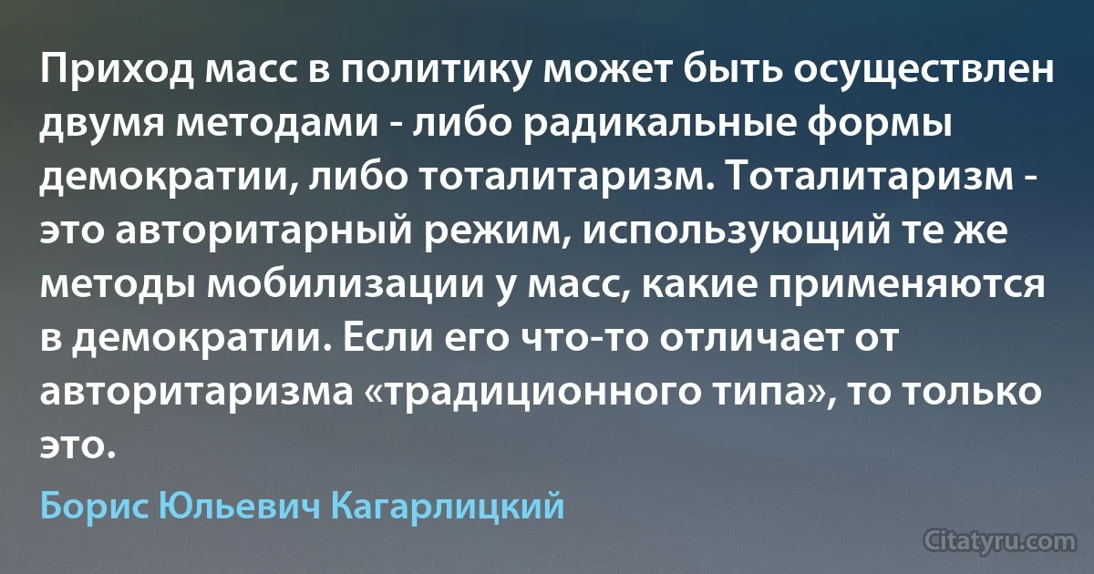 Приход масс в политику может быть осуществлен двумя методами - либо радикальные формы демократии, либо тоталитаризм. Тоталитаризм - это авторитарный режим, использующий те же методы мобилизации у масс, какие применяются в демократии. Если его что-то отличает от авторитаризма «традиционного типа», то только это. (Борис Юльевич Кагарлицкий)