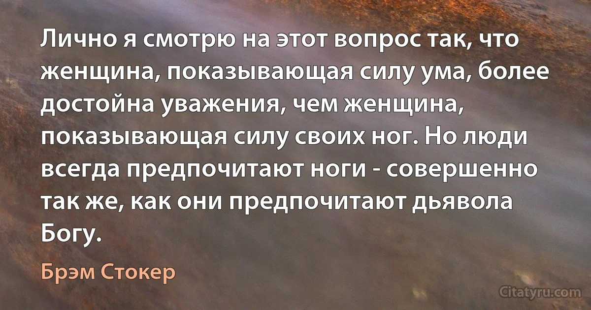 Лично я смотрю на этот вопрос так, что женщина, показывающая силу ума, более достойна уважения, чем женщина, показывающая силу своих ног. Но люди всегда предпочитают ноги - совершенно так же, как они предпочитают дьявола Богу. (Брэм Стокер)