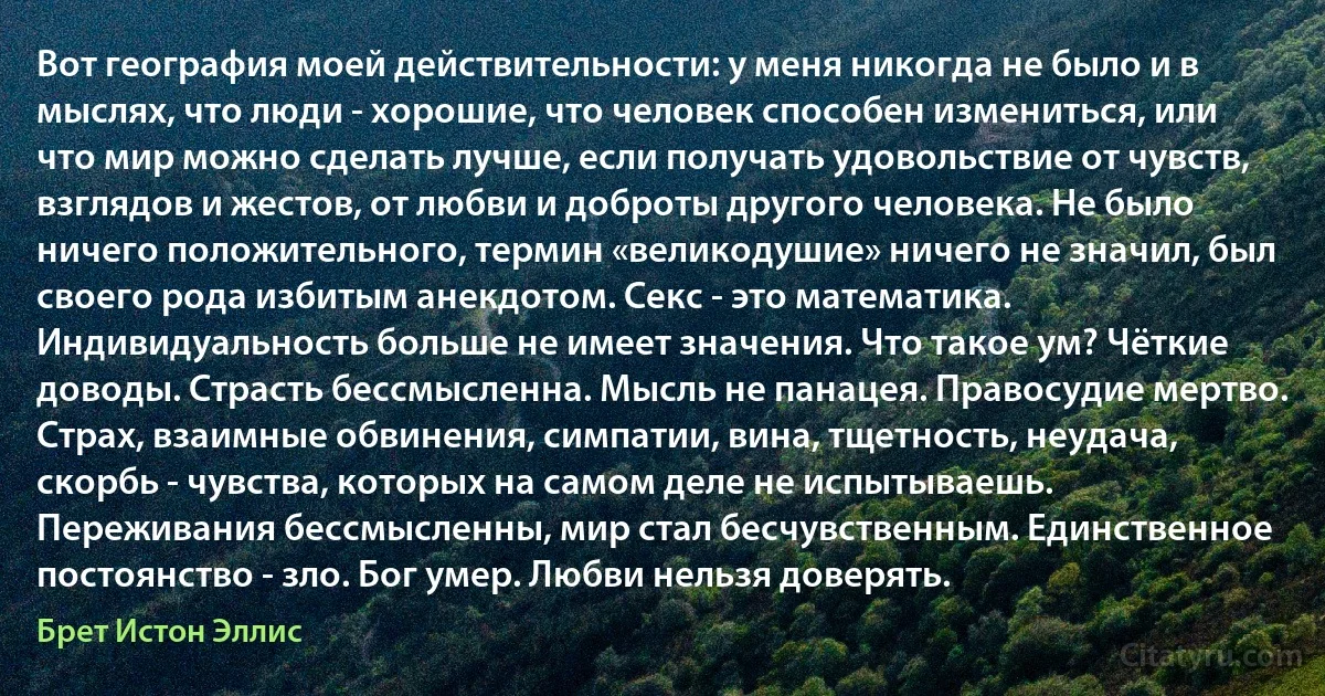 Вот география моей действительности: у меня никогда не было и в мыслях, что люди - хорошие, что человек способен измениться, или что мир можно сделать лучше, если получать удовольствие от чувств, взглядов и жестов, от любви и доброты другого человека. Не было ничего положительного, термин «великодушие» ничего не значил, был своего рода избитым анекдотом. Секс - это математика. Индивидуальность больше не имеет значения. Что такое ум? Чёткие доводы. Страсть бессмысленна. Мысль не панацея. Правосудие мертво. Страх, взаимные обвинения, симпатии, вина, тщетность, неудача, скорбь - чувства, которых на самом деле не испытываешь. Переживания бессмысленны, мир стал бесчувственным. Единственное постоянство - зло. Бог умер. Любви нельзя доверять. (Брет Истон Эллис)