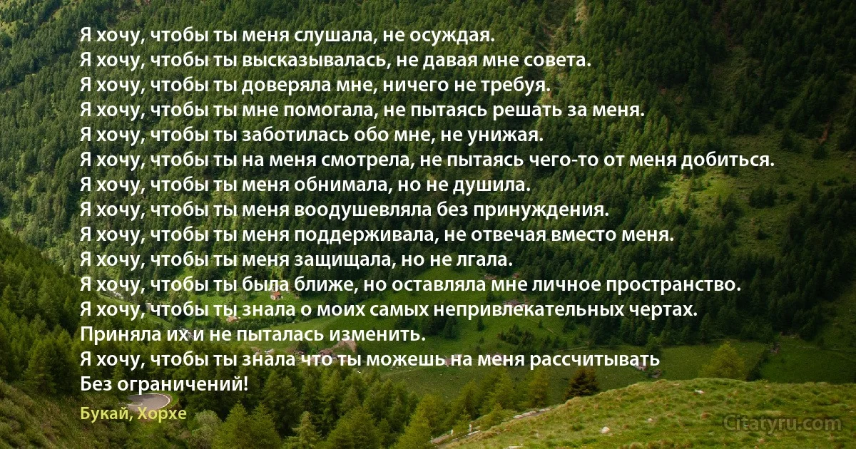 Я хочу, чтобы ты меня слушала, не осуждая.
Я хочу, чтобы ты высказывалась, не давая мне совета.
Я хочу, чтобы ты доверяла мне, ничего не требуя.
Я хочу, чтобы ты мне помогала, не пытаясь решать за меня.
Я хочу, чтобы ты заботилась обо мне, не унижая. 
Я хочу, чтобы ты на меня смотрела, не пытаясь чего-то от меня добиться.
Я хочу, чтобы ты меня обнимала, но не душила. 
Я хочу, чтобы ты меня воодушевляла без принуждения.
Я хочу, чтобы ты меня поддерживала, не отвечая вместо меня.
Я хочу, чтобы ты меня защищала, но не лгала.
Я хочу, чтобы ты была ближе, но оставляла мне личное пространство.
Я хочу, чтобы ты знала о моих самых непривлекательных чертах. 
Приняла их и не пыталась изменить.
Я хочу, чтобы ты знала что ты можешь на меня рассчитывать 
Без ограничений! (Букай, Хорхе)