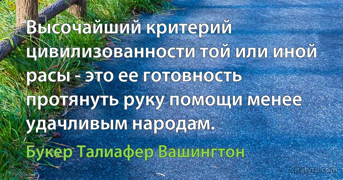 Высочайший критерий цивилизованности той или иной расы - это ее готовность протянуть руку помощи менее удачливым народам. (Букер Талиафер Вашингтон)