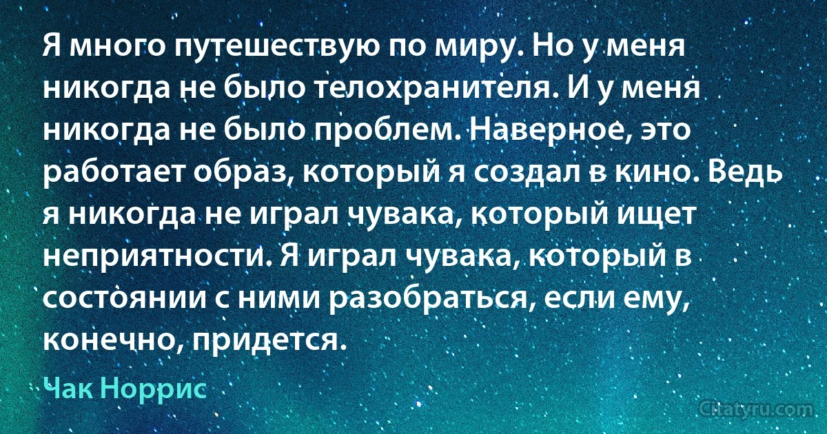 Я много путешествую по миру. Но у меня никогда не было телохранителя. И у меня никогда не было проблем. Наверное, это работает образ, который я создал в кино. Ведь я никогда не играл чувака, который ищет неприятности. Я играл чувака, который в состоянии с ними разобраться, если ему, конечно, придется. (Чак Норрис)