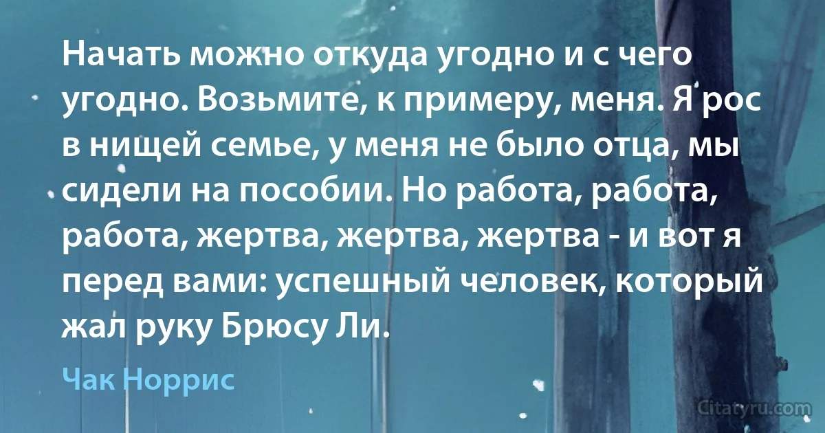 Начать можно откуда угодно и с чего угодно. Возьмите, к примеру, меня. Я рос в нищей семье, у меня не было отца, мы сидели на пособии. Но работа, работа, работа, жертва, жертва, жертва - и вот я перед вами: успешный человек, который жал руку Брюсу Ли. (Чак Норрис)