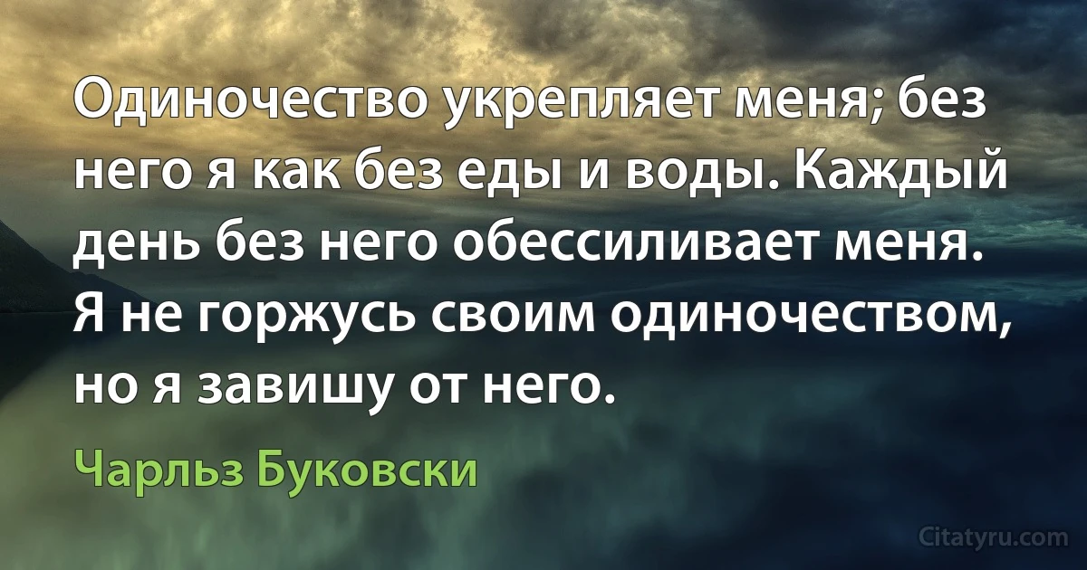 Одиночество укрепляет меня; без него я как без еды и воды. Каждый день без него обессиливает меня. Я не горжусь своим одиночеством, но я завишу от него. (Чарльз Буковски)