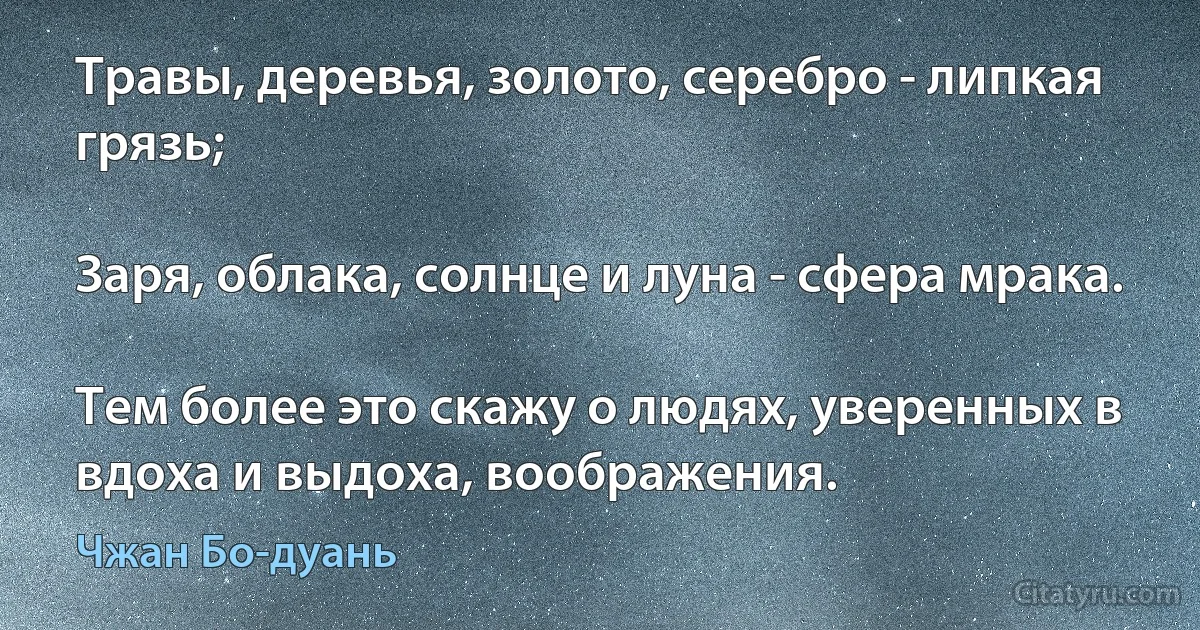 Травы, деревья, золото, серебро - липкая грязь;

Заря, облака, солнце и луна - сфера мрака.

Тем более это скажу о людях, уверенных в вдоха и выдоха, воображения. (Чжан Бо-дуань)