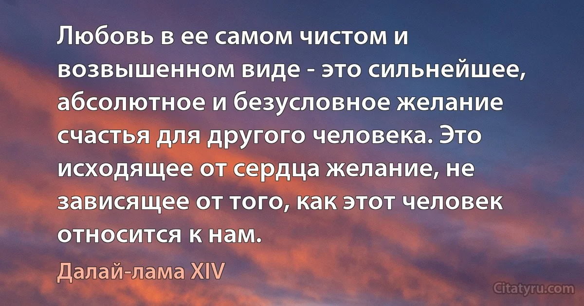 Любовь в ее самом чистом и возвышенном виде - это сильнейшее, абсолютное и безусловное желание счастья для другого человека. Это исходящее от сердца желание, не зависящее от того, как этот человек относится к нам. (Далай-лама XIV)