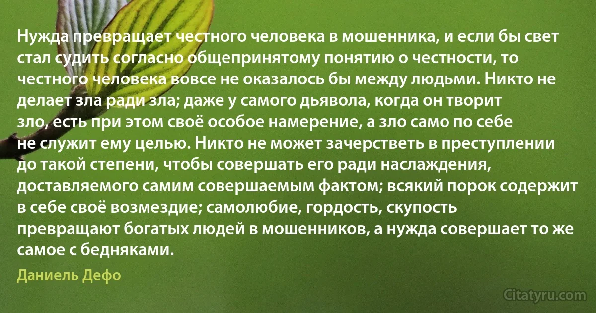 Нужда превращает честного человека в мошенника, и если бы свет стал судить согласно общепринятому понятию о честности, то честного человека вовсе не оказалось бы между людьми. Никто не делает зла ради зла; даже у самого дьявола, когда он творит зло, есть при этом своё особое намерение, а зло само по себе не служит ему целью. Никто не может зачерстветь в преступлении до такой степени, чтобы совершать его ради наслаждения, доставляемого самим совершаемым фактом; всякий порок содержит в себе своё возмездие; самолюбие, гордость, скупость превращают богатых людей в мошенников, а нужда совершает то же самое с бедняками. (Даниель Дефо)