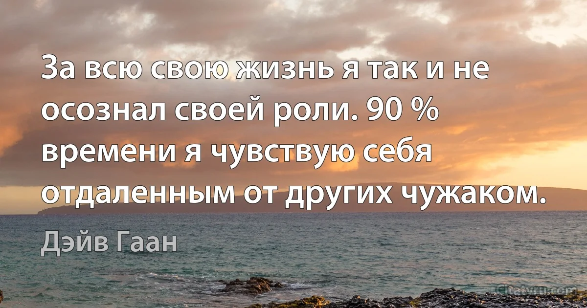 За всю свою жизнь я так и не осознал своей роли. 90 % времени я чувствую себя отдаленным от других чужаком. (Дэйв Гаан)